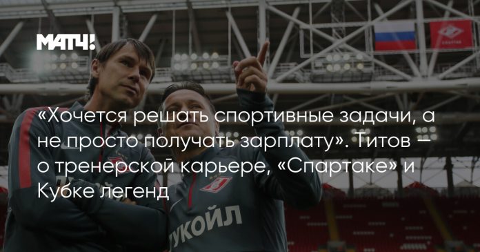 «Хочется решать спортивные задачи, а не просто получать зарплату». Титов — о тренерской карьере, «Спартаке» и Кубке легенд