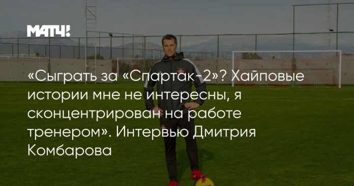 «Сыграть за «Спартак-2»? Хайповые истории мне не интересны, я сконцентрирован на работе тренером». Интервью Дмитрия Комбарова