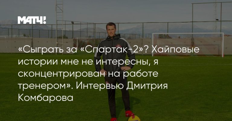 «Сыграть за «Спартак-2»? Хайповые истории мне не интересны, я сконцентрирован на работе тренером». Интервью Дмитрия Комбарова