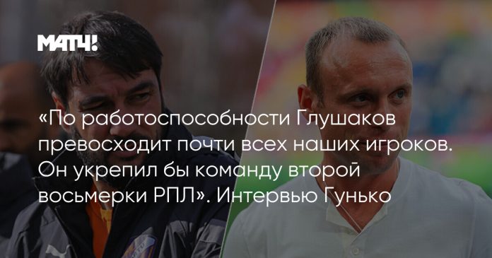 «По работоспособности Глушаков превосходит почти всех наших игроков. Он укрепил бы команду второй восьмерки РПЛ». Интервью Гунько