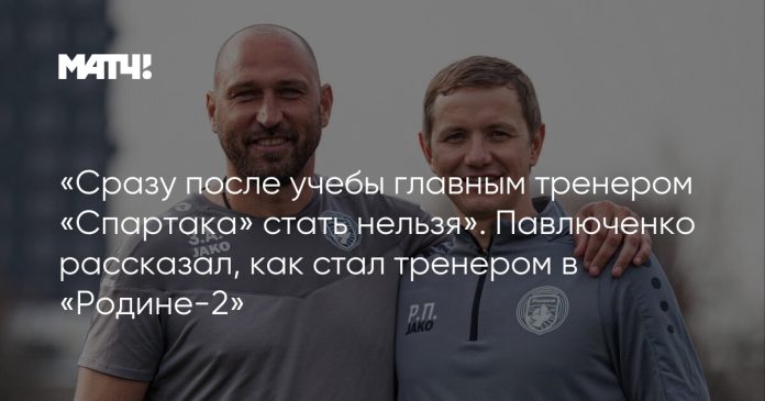 «Сразу после учебы главным тренером «Спартака» стать нельзя». Павлюченко рассказал, как стал тренером в «Родине-2»