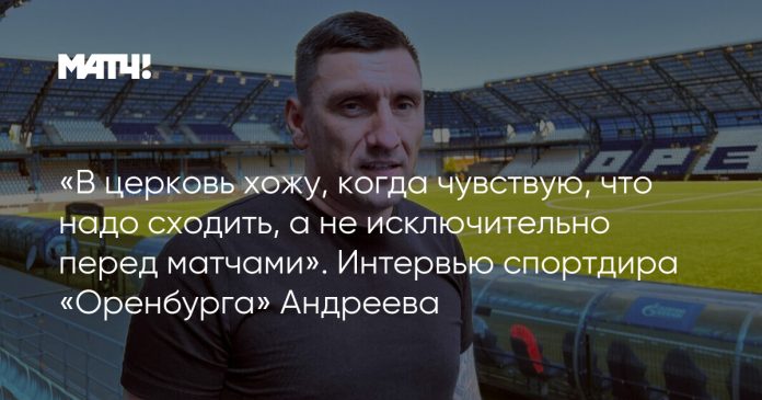 «В церковь хожу, когда чувствую, что надо сходить, а не исключительно перед матчами». Интервью спортдира «Оренбурга» Андреева