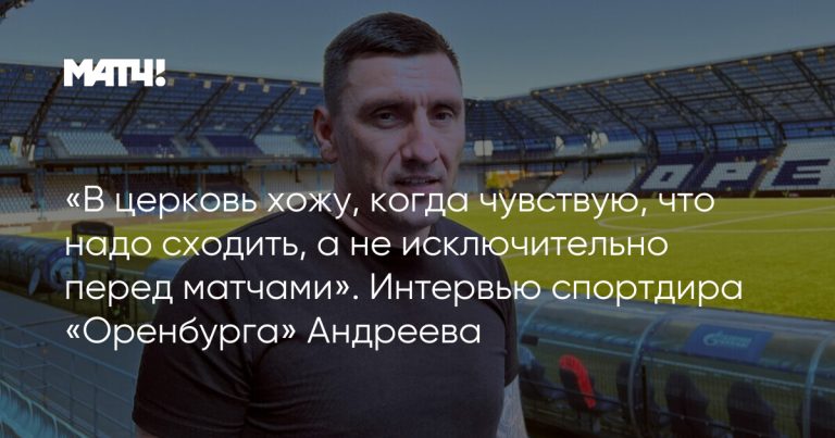 «В церковь хожу, когда чувствую, что надо сходить, а не исключительно перед матчами». Интервью спортдира «Оренбурга» Андреева