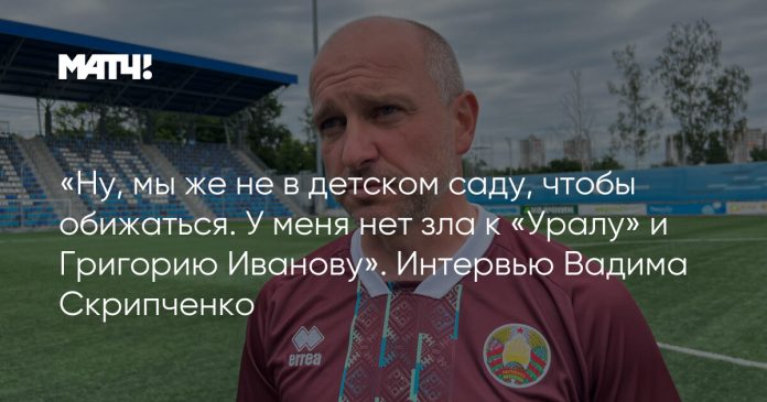 «Ну, мы же не в детском саду, чтобы обижаться. У меня нет зла к «Уралу» и Григорию Иванову». Интервью Вадима Скрипченко