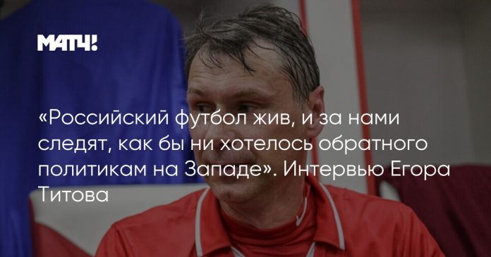 «Российский футбол жив, и за нами следят, как бы ни хотелось обратного политикам на Западе». Интервью Егора Титова