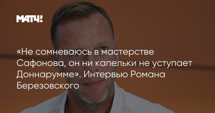 «Не сомневаюсь в мастерстве Сафонова, он ни капельки не уступает Доннарумме». Интервью Романа Березовского