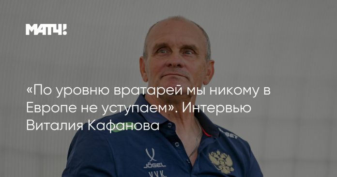 «По уровню вратарей мы никому в Европе не уступаем». Интервью Виталия Кафанова