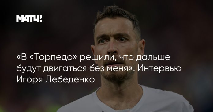 «В «Торпедо» решили, что дальше будут двигаться без меня». Интервью Игоря Лебеденко