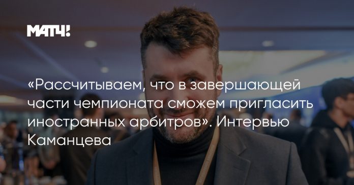 «Рассчитываем, что в завершающей части чемпионата сможем пригласить иностранных арбитров». Интервью Каманцева