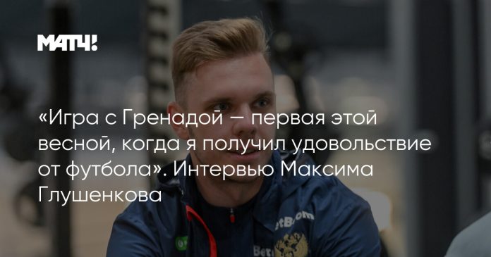 «Игра с Гренадой — первая этой весной, когда я получил удовольствие от футбола». Интервью Максима Глушенкова