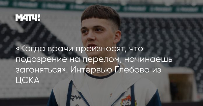 «Когда врачи произносят, что подозрение на перелом, начинаешь загоняться». Интервью Глебова из ЦСКА