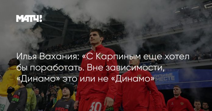 Илья Вахания: «С Карпиным еще хотел бы поработать. Вне зависимости, «Динамо» это или не «Динамо»