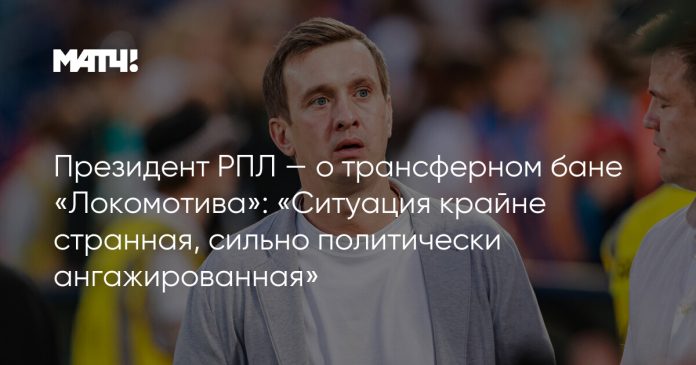 Президент РПЛ — о трансферном бане «Локомотива»: «Ситуация крайне странная, сильно политически ангажированная»