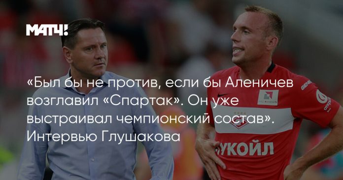 «Был бы не против, если бы Аленичев возглавил «Спартак». Он уже выстраивал чемпионский состав». Интервью Глушакова