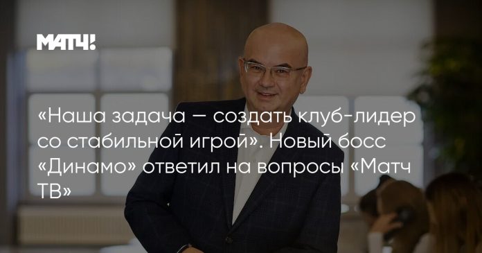 «Наша задача — создать клуб-лидер со стабильной игрой». Новый босс «Динамо» ответил на вопросы «Матч ТВ»