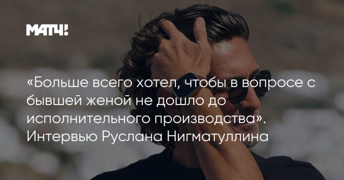 «Больше всего хотел, чтобы в вопросе с бывшей женой не дошло до исполнительного производства». Интервью Руслана Нигматуллина