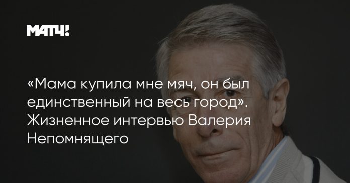 «Мама купила мне мяч, он был единственный на весь город». Жизненное интервью Валерия Непомнящего