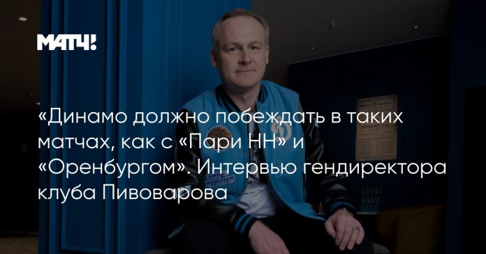 «Динамо должно побеждать в таких матчах, как с «Пари НН» и «Оренбургом». Интервью гендиректора клуба Пивоварова