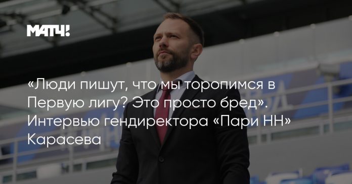 «Люди пишут, что мы торопимся в Первую лигу? Это просто бред». Интервью гендиректора «Пари НН» Карасева