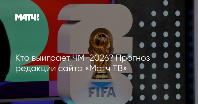 Кто выиграет ЧМ-2026? Прогноз редакции сайта «Матч ТВ»