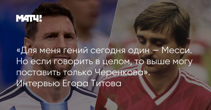 «Для меня гений сегодня один — Месси. Но если говорить в целом, то выше могу поставить только Черенкова». Интервью Егора Титова