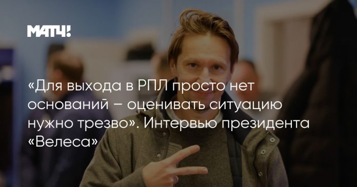 «Для выхода в РПЛ просто нет оснований – оценивать ситуацию нужно трезво». Интервью президента «Велеса»