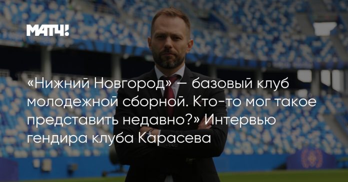 «Нижний Новгород» — базовый клуб молодежной сборной. Кто-то мог такое представить недавно?» Интервью гендира клуба Карасева
