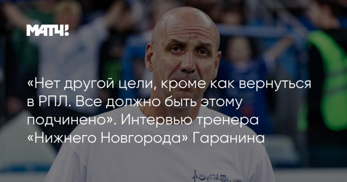 «Нет другой цели, кроме как вернуться в РПЛ. Все должно быть этому подчинено». Интервью тренера «Нижнего Новгорода» Гаранина