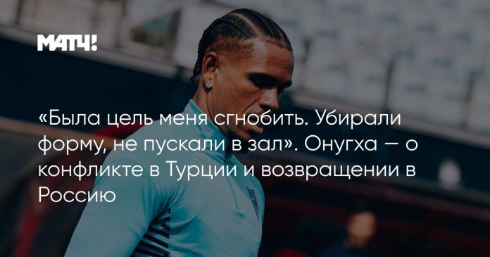 «Была цель меня сгнобить. Убирали форму, не пускали в зал». Онугха — о конфликте в Турции и возвращении в Россию